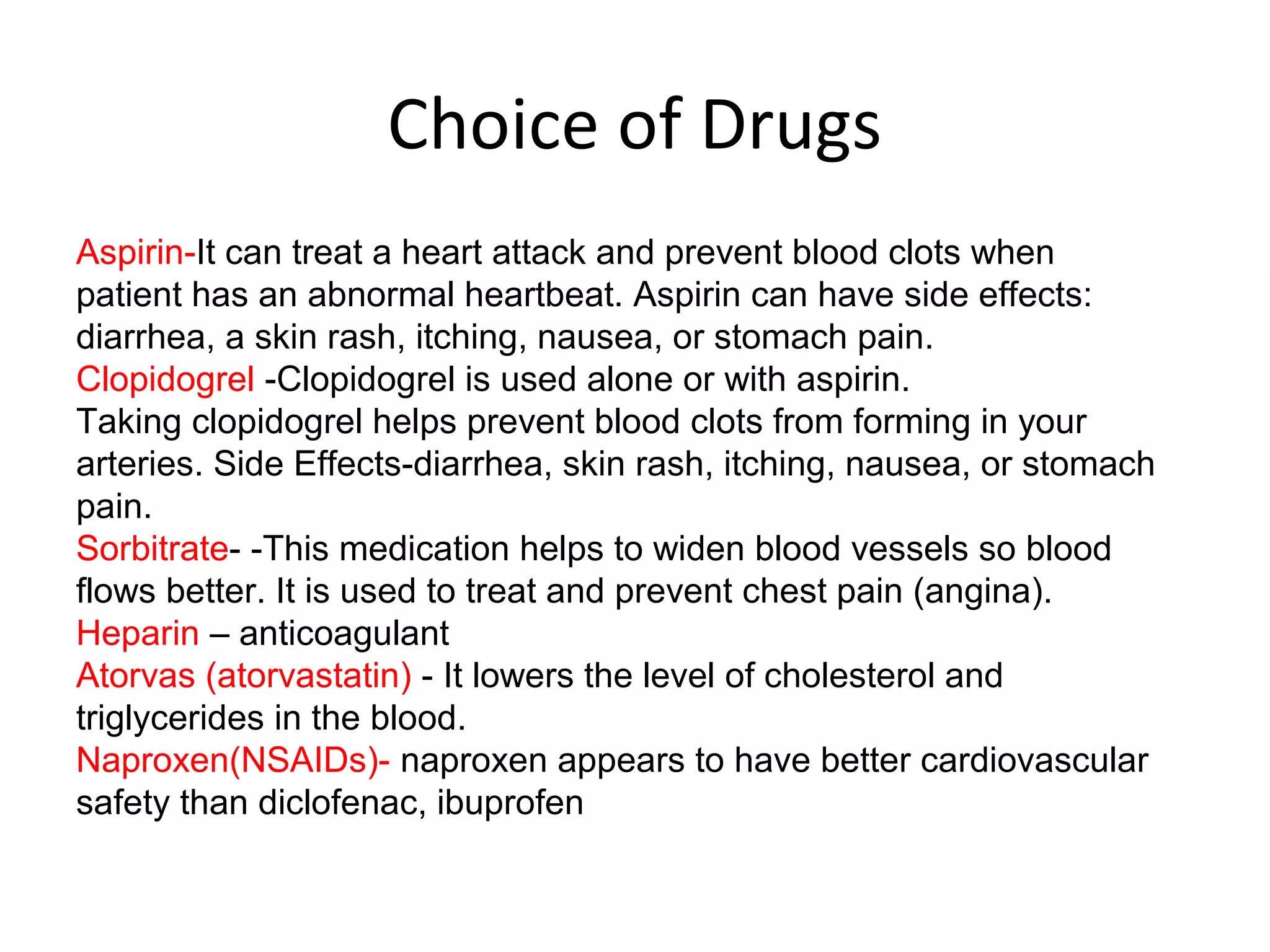 Choice of Drugs
Aspirin-It can treat a heart attack and prevent blood clots when
patient has an abnormal heartbeat. Aspirin can have side effects:
diarrhea, a skin rash, itching, nausea, or stomach pain.
Clopidogrel -Clopidogrel is used alone or with aspirin.
Taking clopidogrel helps prevent blood clots from forming in your
arteries. Side Effects-diarrhea, skin rash, itching, nausea, or stomach
pain.
Sorbitrate- -This medication helps to widen blood vessels so blood
flows better. It is used to treat and prevent chest pain (angina).
Heparin – anticoagulant
Atorvas (atorvastatin) - It lowers the level of cholesterol and
triglycerides in the blood.
Naproxen(NSAIDs)- naproxen appears to have better cardiovascular
safety than diclofenac, ibuprofen
 