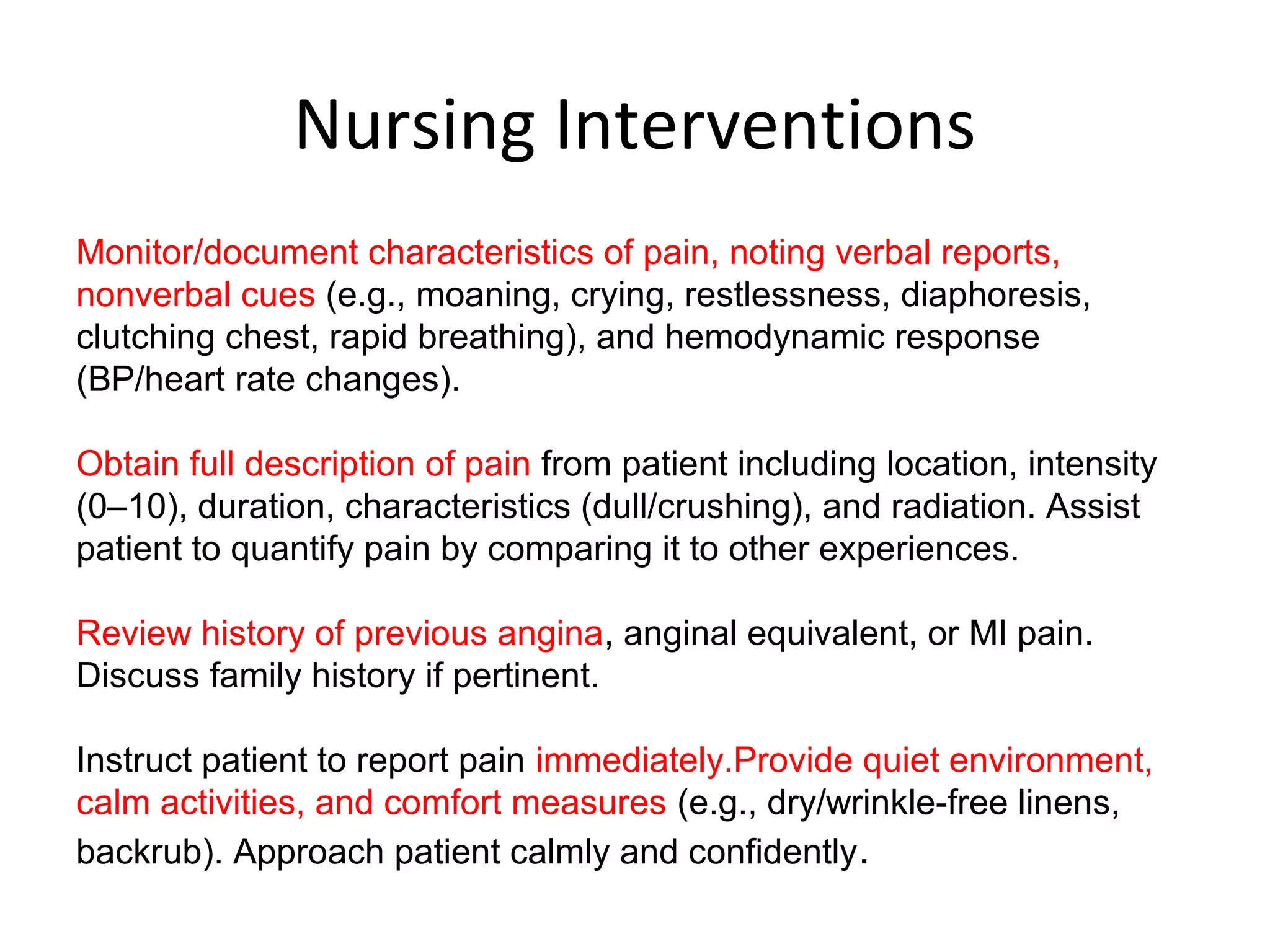 Nursing Interventions
Monitor/document characteristics of pain, noting verbal reports,
nonverbal cues (e.g., moaning, crying, restlessness, diaphoresis,
clutching chest, rapid breathing), and hemodynamic response
(BP/heart rate changes).
Obtain full description of pain from patient including location, intensity
(0–10), duration, characteristics (dull/crushing), and radiation. Assist
patient to quantify pain by comparing it to other experiences.
Review history of previous angina, anginal equivalent, or MI pain.
Discuss family history if pertinent.
Instruct patient to report pain immediately.Provide quiet environment,
calm activities, and comfort measures (e.g., dry/wrinkle-free linens,
backrub). Approach patient calmly and confidently.
 