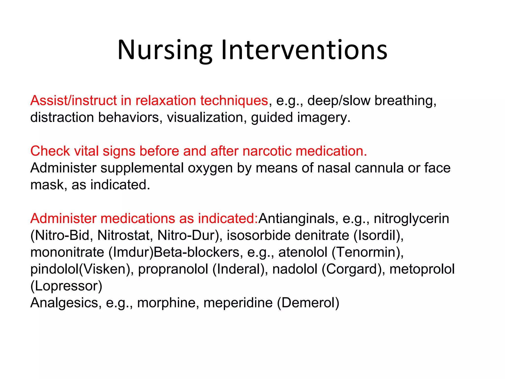 Nursing Interventions
Assist/instruct in relaxation techniques, e.g., deep/slow breathing,
distraction behaviors, visualization, guided imagery.
Check vital signs before and after narcotic medication.
Administer supplemental oxygen by means of nasal cannula or face
mask, as indicated.
Administer medications as indicated:Antianginals, e.g., nitroglycerin
(Nitro-Bid, Nitrostat, Nitro-Dur), isosorbide denitrate (Isordil),
mononitrate (Imdur)Beta-blockers, e.g., atenolol (Tenormin),
pindolol(Visken), propranolol (Inderal), nadolol (Corgard), metoprolol
(Lopressor)
Analgesics, e.g., morphine, meperidine (Demerol)
 