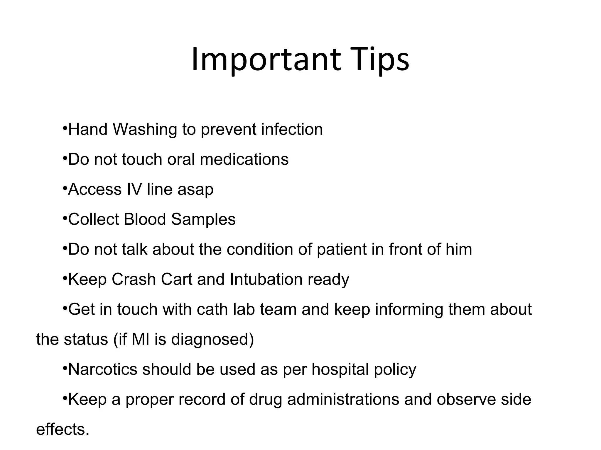 Important Tips
•Hand Washing to prevent infection
•Do not touch oral medications
•Access IV line asap
•Collect Blood Samples
•Do not talk about the condition of patient in front of him
•Keep Crash Cart and Intubation ready
•Get in touch with cath lab team and keep informing them about
the status (if MI is diagnosed)
•Narcotics should be used as per hospital policy
•Keep a proper record of drug administrations and observe side
effects.
 