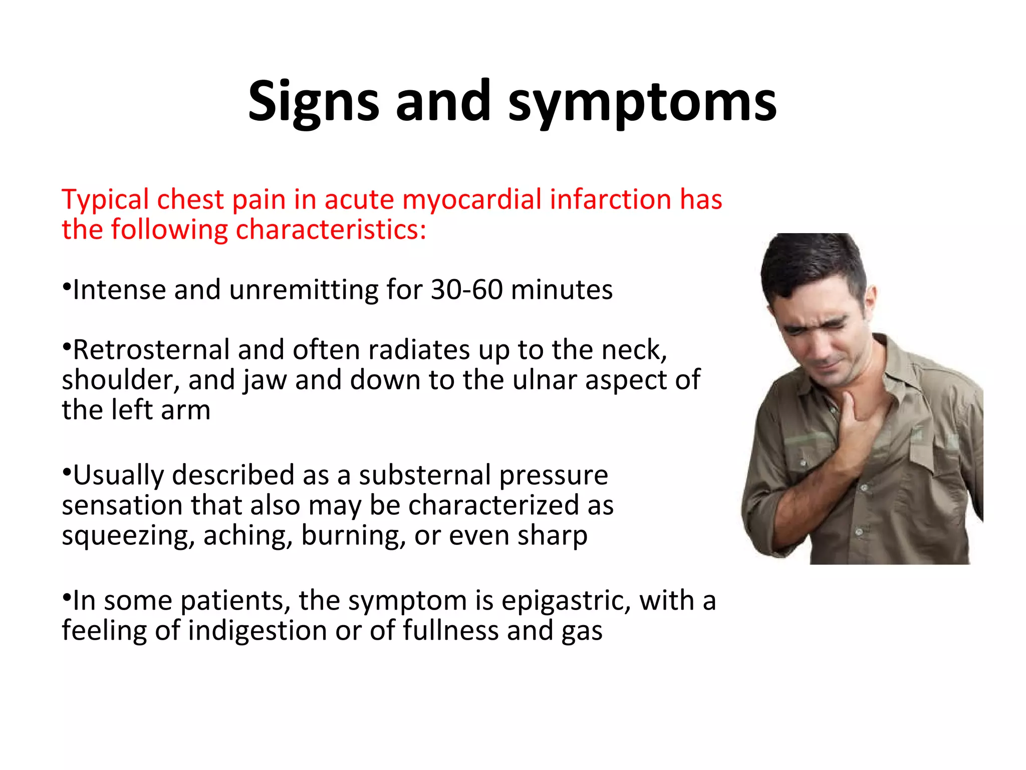 Signs and symptoms
Typical chest pain in acute myocardial infarction has
the following characteristics:
•Intense and unremitting for 30-60 minutes
•Retrosternal and often radiates up to the neck,
shoulder, and jaw and down to the ulnar aspect of
the left arm
•Usually described as a substernal pressure
sensation that also may be characterized as
squeezing, aching, burning, or even sharp
•In some patients, the symptom is epigastric, with a
feeling of indigestion or of fullness and gas
 