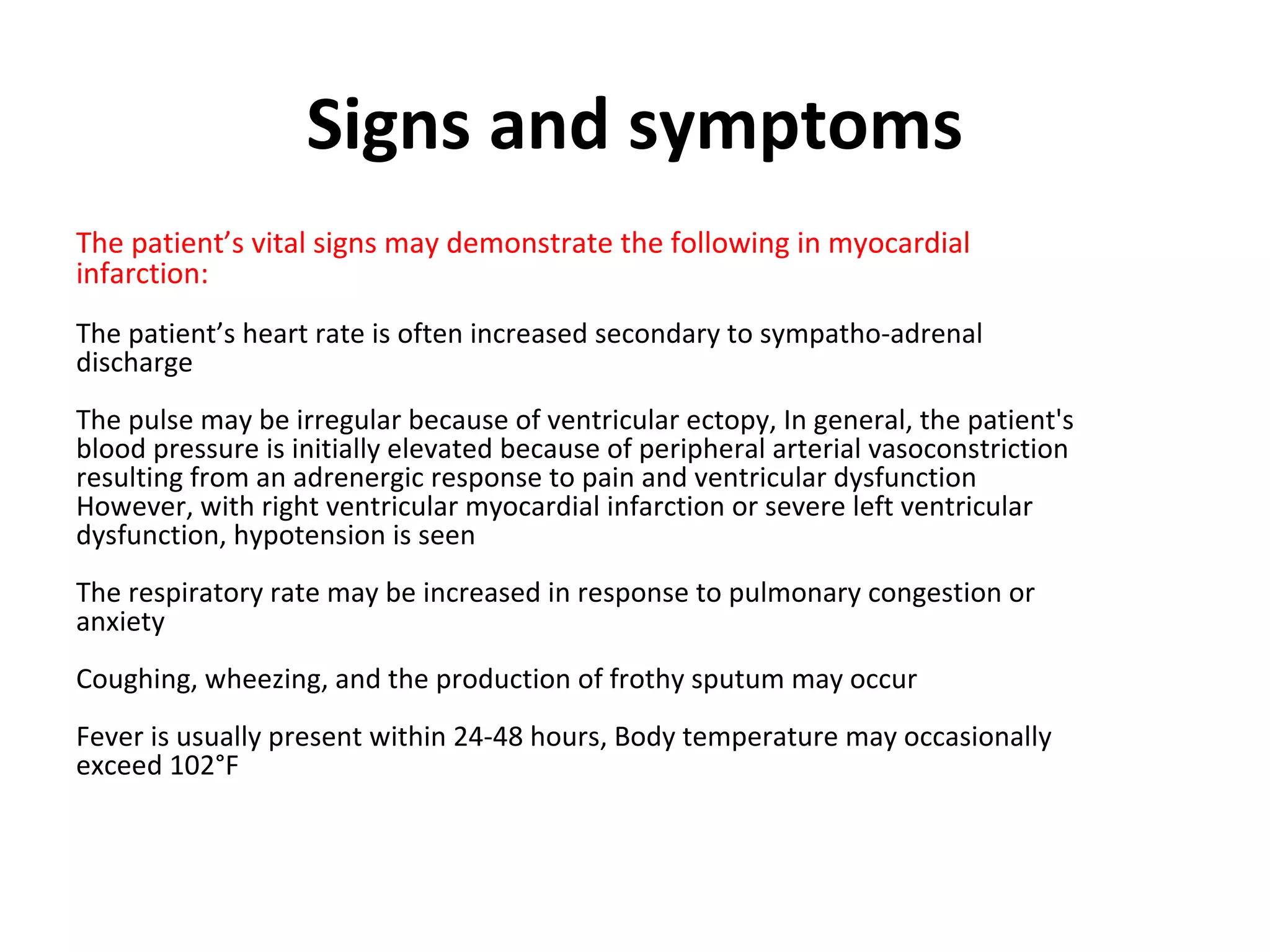 Signs and symptoms
The patient’s vital signs may demonstrate the following in myocardial
infarction:
The patient’s heart rate is often increased secondary to sympatho-adrenal
discharge
The pulse may be irregular because of ventricular ectopy, In general, the patient's
blood pressure is initially elevated because of peripheral arterial vasoconstriction
resulting from an adrenergic response to pain and ventricular dysfunction
However, with right ventricular myocardial infarction or severe left ventricular
dysfunction, hypotension is seen
The respiratory rate may be increased in response to pulmonary congestion or
anxiety
Coughing, wheezing, and the production of frothy sputum may occur
Fever is usually present within 24-48 hours, Body temperature may occasionally
exceed 102°F
 