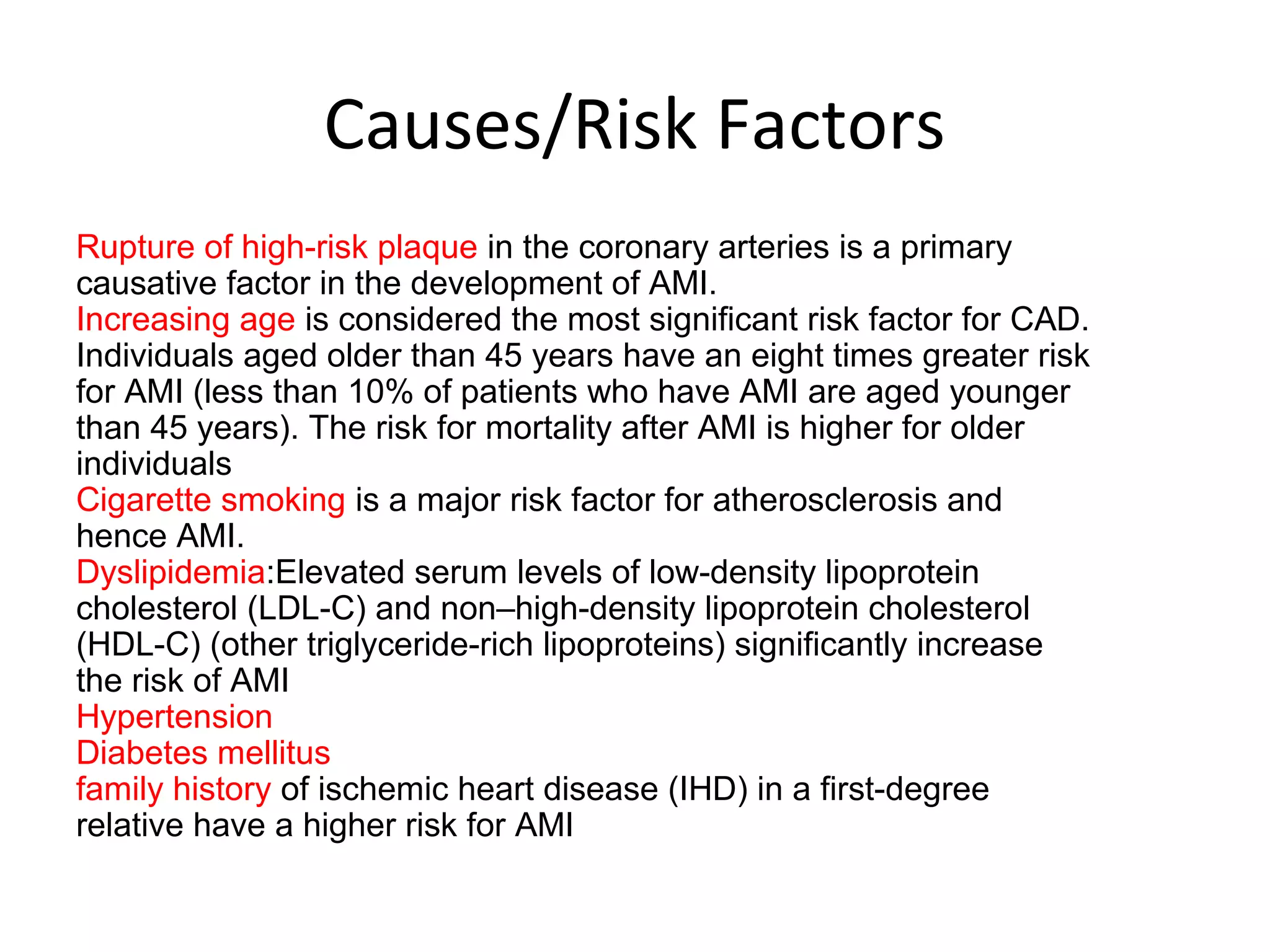 Causes/Risk Factors
Rupture of high-risk plaque in the coronary arteries is a primary
causative factor in the development of AMI.
Increasing age is considered the most significant risk factor for CAD.
Individuals aged older than 45 years have an eight times greater risk
for AMI (less than 10% of patients who have AMI are aged younger
than 45 years). The risk for mortality after AMI is higher for older
individuals
Cigarette smoking is a major risk factor for atherosclerosis and
hence AMI.
Dyslipidemia:Elevated serum levels of low-density lipoprotein
cholesterol (LDL-C) and non–high-density lipoprotein cholesterol
(HDL-C) (other triglyceride-rich lipoproteins) significantly increase
the risk of AMI
Hypertension
Diabetes mellitus
family history of ischemic heart disease (IHD) in a first-degree
relative have a higher risk for AMI
 