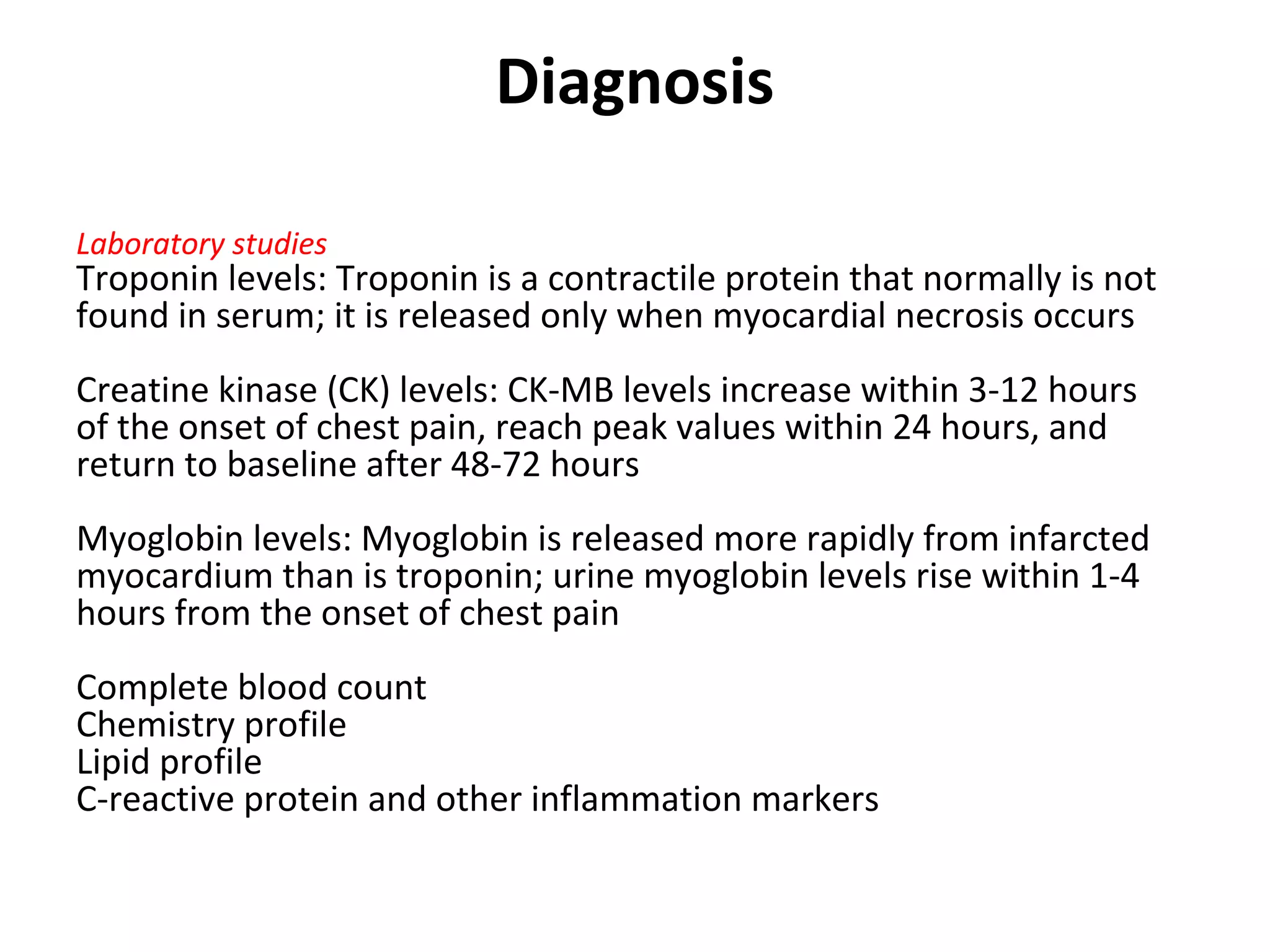 Diagnosis
Laboratory studies
Troponin levels: Troponin is a contractile protein that normally is not
found in serum; it is released only when myocardial necrosis occurs
Creatine kinase (CK) levels: CK-MB levels increase within 3-12 hours
of the onset of chest pain, reach peak values within 24 hours, and
return to baseline after 48-72 hours
Myoglobin levels: Myoglobin is released more rapidly from infarcted
myocardium than is troponin; urine myoglobin levels rise within 1-4
hours from the onset of chest pain
Complete blood count
Chemistry profile
Lipid profile
C-reactive protein and other inflammation markers
 