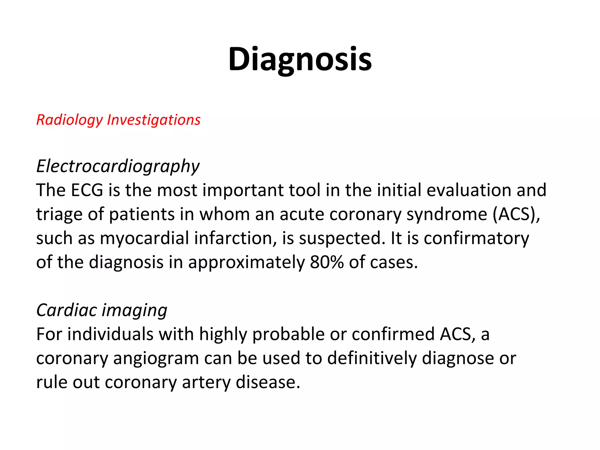 Diagnosis
Radiology Investigations
Electrocardiography
The ECG is the most important tool in the initial evaluation and
triage of patients in whom an acute coronary syndrome (ACS),
such as myocardial infarction, is suspected. It is confirmatory
of the diagnosis in approximately 80% of cases.
Cardiac imaging
For individuals with highly probable or confirmed ACS, a
coronary angiogram can be used to definitively diagnose or
rule out coronary artery disease.
 