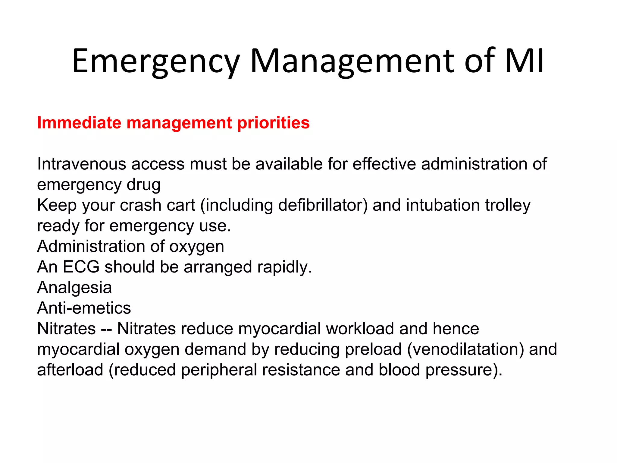 Emergency Management of MI
Immediate management priorities
Intravenous access must be available for effective administration of
emergency drug
Keep your crash cart (including defibrillator) and intubation trolley
ready for emergency use.
Administration of oxygen
An ECG should be arranged rapidly.
Analgesia
Anti-emetics
Nitrates -- Nitrates reduce myocardial workload and hence
myocardial oxygen demand by reducing preload (venodilatation) and
afterload (reduced peripheral resistance and blood pressure).
 