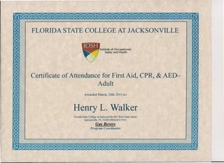FLORIDA STATE COLLEGE AT JACKSONVILLE
Institute of Occupational
Safety and Health
Certificate of Attendance for First Aid, CPR, & AED-
Adult
Awarded March, 24th 2015 to:
Henry L. Walker
Florida State College at Jacksonville 601 West State Street
Jacksonville, FL 32202 (904)-633-5933
Guy Bevers
Program Coordinator
 