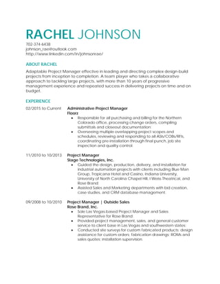 RACHEL JOHNSON
702-374-6438
johnson_rae@outlook.com
http://www.linkedin.com/in/johnsonrae/
ABOUT RACHEL
Adaptable Project Manager effective in leading and directing complex design-build
projects from inception to completion. A team player who takes a collaborative
approach to tackling large projects, with more than 10 years of progressive
management experience and repeated success in delivering projects on time and on
budget.
EXPERIENCE
02/2015 to Current Administrative Project Manager
Floorz
 Responsible for all purchasing and billing for the Northern
Colorado office, processing change orders, compiling
submittals and closeout documentation;
 Overseeing multiple overlapping project scopes and
schedules, reviewing and responding to all ASIs/COBs/RFIs,
coordinating pre-installation through final punch, job site
inspection and quality control.
11/2010 to 10/2013 Project Manager
Stage Technologies, Inc.
 Guided the design, production, delivery, and installation for
industrial automation projects with clients including Blue Man
Group, Tropicana Hotel and Casino, Indiana University,
University of North Carolina Chapel Hill, I Weiss Theatrical, and
Rose Brand;
 Assisted Sales and Marketing departments with bid creation,
case studies, and CRM database management.
09/2008 to 10/2010 Project Manager | Outside Sales
Rose Brand, Inc.
 Sole Las Vegas-based Project Manager and Sales
Representative for Rose Brand;
 Provided project management, sales, and general customer
service to client base in Las Vegas and southwestern states;
 Conducted site surveys for custom fabricated products; design
assistance for custom orders; fabrication drawings; ROMs and
sales quotes; installation supervision.
 