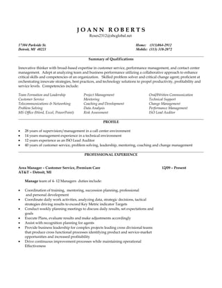 J O A N N R O B E R T S
Roses2312@sbcglobal.net
17304 Parkside St. Home: (313)864-2912
Detroit, MI 48221 Mobile: (313) 318-2072
Summary of Qualifications
Innovative thinker with broad-based expertise in customer service, performance management, and contact center
management. Adept at analyzing team and business performance utilizing a collaborative approach to enhance
critical skills and competencies of an organization. Skilled problem solver and critical change agent; proficient at
orchestrating innovate strategies, best practices, and technology solutions to propel productivity, profitability and
service levels. Competencies include:
Team Formation and Leadership Project Management Oral/Written Communication
Customer Service Mentoring Technical Support
Telecommunications & Networking Coaching and Development Change Management
Problem Solving Data Analysis Performance Management
MS Office (Word, Excel, PowerPoint) Risk Assessment ISO Lead Auditor
PROFILE
• 28 years of supervision/management in a call center environment
• 14 years management experience in a technical environment
• 12 years experience as an ISO Lead Auditor
• 40 years of customer service, problem solving, leadership, mentoring, coaching and change management
PROFESSIONAL EXPERIENCE
Area Manager – Customer Service, Premium Care 12/09 – Present
AT&T – Detroit, MI
Manage team of 4- 12 Managers duties include:
• Coordination of training, mentoring, succession planning, professional
and personal development
• Coordinate daily work activities, analyzing data, strategic decisions, tactical
strategies driving results to exceed Key Metric indicator Targets
• Conduct weekly planning meetings to discuss daily results, set expectations and
goals
• Execute Plans, evaluate results and make adjustments accordingly
• Assist with recognition planning for agents
• Provide business leadership for complex projects leading cross divisional teams
that produce cross functional processes identifying product and service-market
opportunities and increased profitability
• Drive continuous improvement processes while maintaining operational
Effectiveness
 