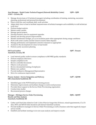 Area Manager – Nortel Center Technical Support (Network Reliability Center) 12/99 – 12/09
AT&T – Livonia, MI
• Manage diverse team of 13 technical managers including coordination of training, mentoring, succession
planning, professional and personal development
• Direct work flow and coordinate daily work activities
• Adjust daily force to load to facilitate responsiveness of technical managers and availability to craft technician
work force
• Perform budget analysis
• Mentor center coaches
• Manage special projects
• Develop business cases for equipment upgrades
• Identify and develop process improvements
• Monitor maintenance bridges, act as an escalation point when appropriate during outage conditions
• Work with center coaches and the Union to resolve labor disputes
• Manage performance and implement corrective measures as appropriate
• Assisted in the development of a force to load model
• Perform yearly succession planning
ISO Lead Auditor 10/97 – Present
Ameritech, Livonia, MI
• Lead internal quality audits to ensure compliance to ISO 9002 quality standards
• Perform employee interviews
• Sample completed work
• Review controlled documents
• Observe work processes
• Review documented training of employees
• Mentor new auditors
• Provide feedback to Management Representative
• Strive for continuous improvement
Process Analyst – Service Integration and Delivery 11/97 – 12/1998
SBC (Ameritech) Southfield, MI
• Identified gaps in the POTS Install provisioning process
• Determine improvements and facilitate changes in end-to-end processes
• Provided direct support to the Service Order Provisioning organization
• Conduct time studies
• Recommend process changes
Manager – Michigan Service Order Provisioning 09/96 – 10/1997
Results and Data Analysis
Ameritech, Southfield, MI
• Gather and Chart data related to Code 5, Out of Service longer than 24 hours, missed appointments, CA, CS
data, WFA and MTAS ticket durations (all internal Ameritech systems)
• Provide feedback to managers in Service Order Provisioning as well as business units that negatively impact
service results
• Establish and facilitate meetings to do root cause analysis and improve results
 