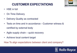 CUSTOMER EXPECTATIONS
• HSE in full
• On Time Delivery
• Delivery Quality as contracted
• Tests on time and in accordance - Customer witness &
certified by external body
• Agile supply chain – quick recovery
• Achieve local content target
How To align expectations between client and company?
 