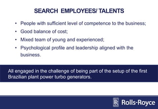 SEARCH EMPLOYEES/ TALENTS
• People with sufficient level of competence to the business;
• Good balance of cost;
• Mixed team of young and experienced;
• Psychological profile and leadership aligned with the
business.
All engaged in the challenge of being part of the setup of the first
Brazilian plant power turbo generators.
 