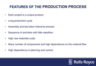 FEATURES OF THE PRODUCTION PROCESS
• Each project is a unique product
• Long production cycle
• Assembly and test labor-intensive process
• Sequence of activities with little repetition
• High raw materials costs
• Many number of components and high dependence on the material flow
• High dependency in planning and control
 
