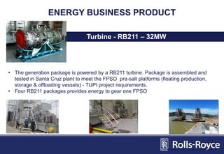 ENERGY BUSINESS PRODUCT
Turbine - RB211 – 32MW
• The generation package is powered by a RB211 turbine. Package is assembled and
tested in Santa Cruz plant to meet the FPSO pre-salt platforms (floating production,
storage & offloading vessels) - TUPI project requirements.
• Four RB211 packages provides energy to gear one FPSO
Divisão Energia - Novos equipamentos
 