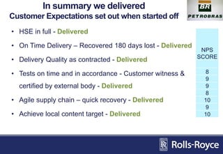 In summary we delivered
Customer Expectations set out when started off
• HSE in full - Delivered
• On Time Delivery – Recovered 180 days lost - Delivered
• Delivery Quality as contracted - Delivered
• Tests on time and in accordance - Customer witness &
certified by external body - Delivered
• Agile supply chain – quick recovery - Delivered
• Achieve local content target - Delivered
NPS
SCORE
8
9
9
8
10
9
10
 
