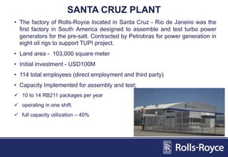 SANTA CRUZ PLANT
• The factory of Rolls-Royce located in Santa Cruz - Rio de Janeiro was the
first factory in South America designed to assemble and test turbo power
generators for the pre-salt. Contracted by Petrobras for power generation in
eight oil rigs to support TUPI project.
• Land area - 103,000 square meter
• Initial investment - USD100M
• 114 total employees (direct employment and third party)
• Capacity Implemented for assembly and test;
 10 to 14 RB211 packages per year
 operating in one shift.
 full capacity utilization – 40%
 