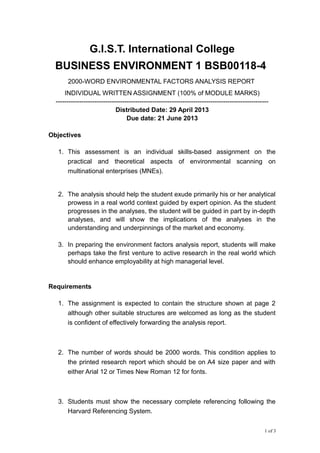 G.I.S.T. International College
BUSINESS ENVIRONMENT 1 BSB00118-4
2000-WORD ENVIRONMENTAL FACTORS ANALYSIS REPORT
INDIVIDUAL WRITTEN ASSIGNMENT (100% of MODULE MARKS)
---------------------------------------------------------------------------------------------------
Distributed Date: 29 April 2013
Due date: 21 June 2013
Objectives
1. This assessment is an individual skills-based assignment on the
practical and theoretical aspects of environmental scanning on
multinational enterprises (MNEs).
2. The analysis should help the student exude primarily his or her analytical
prowess in a real world context guided by expert opinion. As the student
progresses in the analyses, the student will be guided in part by in-depth
analyses, and will show the implications of the analyses in the
understanding and underpinnings of the market and economy.
3. In preparing the environment factors analysis report, students will make
perhaps take the first venture to active research in the real world which
should enhance employability at high managerial level.
Requirements
1. The assignment is expected to contain the structure shown at page 2
although other suitable structures are welcomed as long as the student
is confident of effectively forwarding the analysis report.
2. The number of words should be 2000 words. This condition applies to
the printed research report which should be on A4 size paper and with
either Arial 12 or Times New Roman 12 for fonts.
3. Students must show the necessary complete referencing following the
Harvard Referencing System.
1 of 3
 