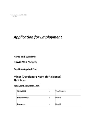 Tuesday, January 06, 2015
11:30 AM
Application for Employment
Name and Surname:
Dawid Van Niekerk
Position Applied For:
Miner (Developer ; Night shift cleaner)
Shift boss
PERSONAL INFORMATION
SURNAME : Van Niekerk
FIRST NAMES : Dawid
known as : Dawid
 