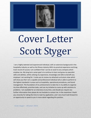 Cover Letter
Scott Styger
I am a highly talented and experienced individual, with an extensive background in the
hospitality industry as well as the fitness industry.With my practical experience and long
track record of success I am confident that I can be an asset to any company which
employs me. My long term career goal is to continue to learn and grow my specialist
skills and abilities, whilst utilising my experience, knowledge and skills to benefit any
employer I am working for. I invite you to review my attached curriculum vitae which
will show you that I am a capable and professional individual who is able to perform to
the highest standards in areas such as hospitality, operational procedures, and brand
management. The foundation of my achievements to date lies in my ability to organise
my time effectively, prioritise tasks, and use my initiative to come up with solutions to
problems. I am available for an interview at any time, and should you require any
further information then please do not hesitate to contact me. In the meantime I thank
you sincerely for taking the time to read my application, and I very much look forward to
an opportunity to speak to you in more detail regarding this position.
Scott Styger - OCtober 2016
 
