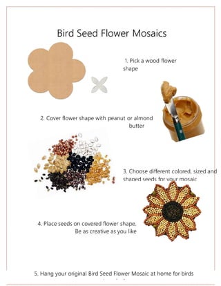 Bird Seed Flower Mosaics
2. Cover flower shape with peanut or almond
butter
4. Place seeds on covered flower shape.
Be as creative as you like
1. Pick a wood flower
shape
3. Choose different colored, sized and
shaped seeds for your mosaic
5. Hang your original Bird Seed Flower Mosaic at home for birds
to enjoy!
 