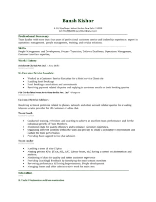 Bansh Kishor
A -59, Vijay Nagar, Mohan Garden, New Delhi-110059
Cell: 9654582898, banshk123@gmail.com
______________________________________________________________________________________________________
Professional Summary
Team Leader with more than four years of professional customer service and leadership experience; expert in
operations management, people management, training, and service solutions.
______________________________________________________________________________
Skills
People Management and Development, Process Transition, Delivery Excellence, Operations Management,
Customer interface expertise,
______________________________________________________________
Work History
Intelenet Global Pvt Ltd. – New Delhi
03/2011 to 01/2012
Sr. Customer Service Associate:
• Worked as a Customer Service Executive for a Hotel service Client site
• Handling hotel bookings
• Hotel bookings cancelations and amendments
• Resolving payment related disputes and replying to customer emails on their booking queries
FIS Global Business Solutions India Pvt. Ltd. - Gurgaon
02/2012 to 02/2016
Customer Service Advisor:
Resolving technical problems related to phones, network and other account related queries for a leading
telecom service provider for UK customers via live chat.
Team Coach
01/2013 to 12/2013
• Conducted training, refreshers and coaching to achieve an excellent team performance and for the
individual growth of Team Members.
• Monitored chats for quality efficiency and to enhance customer experience.
• Organizing different contests within the team and process to create a competitive environment and
sustain the team performance.
• Providing floor support to live chat advisors
Team Leader
01/2015 to 02/2016
• Handling a team of size 15 plus
• Meeting process KPIs (C-sat, ACL, ART, Labour hours, etc.) having a control on absenteeism and
attrition.
• Monitoring of chats for quality and better customer experience
• Providing Coaching& Feedback by identifying the need to team members
• Reviewing performance & Driving Improvements, People development
• Managing leaves and other administrative work for associates
______________________________________________________________
Education
2009
B. Tech: Electronics and Com munication
 