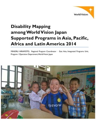 Disability Mapping
among WorldVision Japan
Supported Programs in Asia, Pacific,
Africa and Latin America 2014
MINORU HIRAMOTO, Regional Program Coordinator – East Asia, Integrated Programs Unit,
Program / Operation Department,WorldVision Japan
 