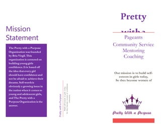 Mission
Statement
The Pretty with a Purpose
Organization was founded
by Bria Virgil. This
organization is centered on
buildingyounggirls
confidence.It is based off
the idea that every girl
should have confidenceand
not be afraid to achieve their
dreams. Self-worthis
obviously a growing issue in
the nation when it comes to
youngand adolescent girls,
and The Pretty with a
PurposeOrganization is the
answer.
PrettywithaPurpose
Buildself-esteemingirlstoday,
Sotheybecomewomenofconfidence
tomorrow.
Pretty
witha
Purpose
Pageants
Community Service
Mentoring
Coaching
Our mission is to build self-
esteem in girls today,
So they become women of
confidence tomorrow.
 
