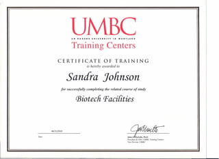 Date
AN HONORS UNIVERSITY IN MARYLAND
Training Centers
CERTIFICATE OF TRAINING
is hereby awarded to
Sandra Jolinson
for successfully completing the related course of study
(Biotech P'acilities
06/15/2010
JOhfl!!:4=President & CEO, UMBC Training Centers
Vice Provost, UMBC
 