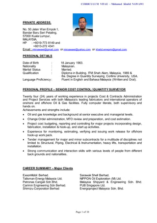 CURRICULUM VITAE – Mohamad Khalid NAWAWI
Page 1 of 10
PRIVATE ADDRESS.
No. 50 Jalan Wan Empok 1,
Bandar Baru Seri Petaling,
57000 Kuala Lumpur,
MALAYSIA.
HP : +6019-773 8149 and
+6013-272 4341
Email : mknawawi@gmail.com or mknawawi@yahoo.com or khalid.emepmi@gmail.com
PERSONAL DETAILS
Date of Birth : 18 January 1963.
Nationality : Malaysian.
Marital Status : Married.
Qualification : Diploma in Building, ITM Shah Alam, Malaysia, 1989 &
Ba. Degree in Quantity Surveying, Corllins University, USA.
Language Proficiency : Fluent in English and Bahasa Malaysia (Written and Oral).
PERSONAL PROFILE – SENIOR COST CONTROL / QUANTITY SURVEYOR
Twenty four (24) years of working experience in projects Cost & Contracts Administration
and Project Services with both Malaysia’s leading fabricators and international operators of
onshore and offshore Oil & Gas facilities. Fully computer literate, both supervisory and
hands on.
Achievements and strengths include:
 Oil and gas knowledge and background at senior executive and managerial levels.
 Change Order administration, MTO review and preparation, and cost estimation.
 Project cost budgeting, reporting and controlling for major projects incorporating design,
fabrication, installation & hook-up, and start up activities.
 Experience for monitoring, estimating, verifying and issuing work release for offshore
hook-up work pack.
 Tender management for major and minor subcontracts for a multitude of disciplines not
limited to Structural, Piping, Electrical & Instrumentation, heavy lifts, transportation and
installation.
 Strong communication and interaction skills with various levels of people from different
back grounds and nationalities.
CAREER SUMMARY – Major Clients
ExxonMobil Berhad. Sarawak Shell Berhad.
Talisman Energy Malaysia Ltd. NIPPON Oil Exploration (M) Ltd.
Petronas Carigali Sdn Bhd. Malaysia Shipyard & Engineering Sdn. Bhd.
Carimin Engineering Sdn Berhad. PUB Singapore Ltd.
Shimizu Corporation Berhad Energoproject Malaysia Sdn. Bhd.
 