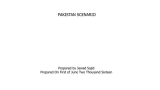 PAKISTAN SCENARIO
Prepared by Jawad Sajid
Prepared On First of June Two Thousand Sixteen
 