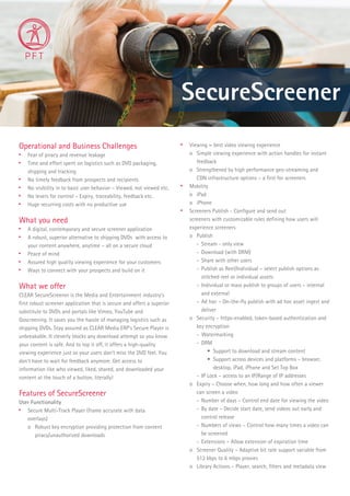 SecureScreener
Operational and Business Challenges

Fear of piracy and revenue leakage

Time and effort spent on logistics such as DVD packaging,
shipping and tracking

No timely feedback from prospects and recipients

No visibility in to basic user behavior – Viewed, not viewed etc.

No levers for control – Expiry, traceability, feedback etc.

Huge recurring costs with no productive use
What you need

A digital, contemporary and secure screener application

A robust, superior alternative to shipping DVDs with access to
your content anywhere, anytime – all on a secure cloud

Peace of mind

Assured high quality viewing experience for your customers

Ways to connect with your prospects and build on it
What we offer
CLEAR SecureScreener is the Media and Entertainment industry’s
ﬁrst robust screener application that is secure and offers a superior
substitute to DVDs and portals like Vimeo, YouTube and
Goscreening. It saves you the hassle of managing logistics such as
shipping DVDs. Stay assured as CLEAR Media ERP’s Secure Player is
unbreakable. It cleverly blocks any download attempt so you know
your content is safe. And to top it off, it offers a high-quality
viewing experience just so your users don’t miss the DVD feel. You
don’t have to wait for feedback anymore. Get access to
information like who viewed, liked, shared, and downloaded your
content at the touch of a button, literally!
Features of SecureScreener
User Functionality

Secure Multi-Track Player (frame accurate with data
overlays)
o Robust key encryption providing protection from content
piracy/unauthorized downloads

Viewing – best video viewing experience
o Simple viewing experience with action handles for instant
feedback
o Strengthened by high performance geo-streaming and
CDN infrastructure options – a ﬁrst for screeners

Mobility
o iPad
o iPhone

Screeners Publish - Conﬁgure and send out
screeners with customizable rules deﬁning how users will
experience screeners
o Publish
- Stream - only view
- Download (with DRM)
- Share with other users
- Publish as Reel/Individual – select publish options as
stitched reel or individual assets
- Individual or mass publish to groups of users – internal
and external
- Ad hoc – On-the-ﬂy publish with ad hoc asset ingest and
deliver
o Security – https-enabled, token-based authentication and
key encryption
- Watermarking
- DRM
• Support to download and stream content
• Support across devices and platforms – browser,
desktop, iPad, iPhone and Set Top Box
- IP Lock – access to an IP/Range of IP addresses
o Expiry – Choose when, how long and how often a viewer
can screen a video
- Number of days – Control end date for viewing the video
- By date – Decide start date, send videos out early and
control release
- Numbers of views – Control how many times a video can
be screened
- Extensions – Allow extension of expiration time
o Screener Quality – Adaptive bit rate support variable from
512 kbps to 6 mbps proxies
o Library Actions – Player, search, ﬁlters and metadata view
 