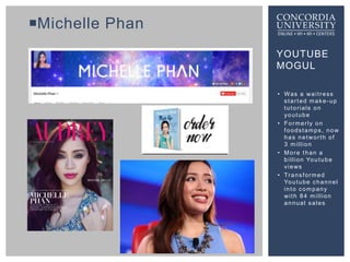 YOUTUBE
MOGUL
Michelle Phan
• Was a waitress
started make-up
tutorials on
youtube
• Formerly on
foodstamps, now
has netwo...