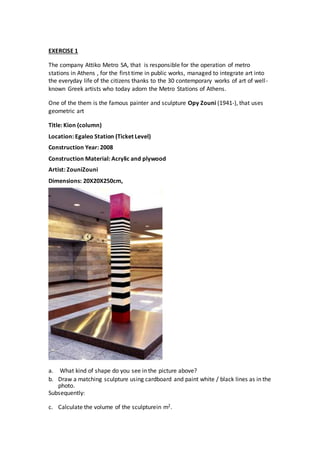 EXERCISE 1
The company Attiko Metro SA, that is responsible for the operation of metro
stations in Athens , for the first time in public works, managed to integrate art into
the everyday life of the citizens thanks to the 30 contemporary works of art of well-
known Greek artists who today adorn the Metro Stations of Athens.
One of the them is the famous painter and sculpture Opy Zouni (1941-), that uses
geometric art
Title: Kion (column)
Location: Egaleo Station (Ticket Level)
Construction Year: 2008
Construction Material: Acrylic and plywood
Artist: ZouniZouni
Dimensions: 20X20X250cm,
a. What kind of shape do you see in the picture above?
b. Draw a matching sculpture using cardboard and paint white / black lines as in the
photo.
Subsequently:
c. Calculate the volume of the sculpturein m2.
 