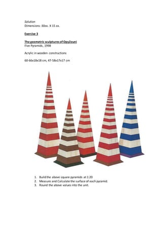 Solution
Dimensions :30εκ. Χ 15 εκ.
Exercise 3
The geometric sculptures of OpyZouni
Five Pyramids, 1998
Acrylic in wooden constructions
60-66x18x18 cm, 47-58x17x17 cm
1. Build the above square pyramids at 1:20
2. Measure and Calculate the surface of each pyramid.
3. Round the above values into the unit.
 