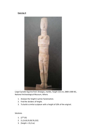 Exercise 4
Large Cycladic figurine from Amorgos, marble, height 152 cm, 2800-2300 BC,
National Archaeological Museum, Athens
1. Analyze the height in prime factorization.
2. Find the dividers of height.
3. To build a similar sculpture with a height of 10% of the original.
Solutions
1. (23*19)
2. (1,2,4,8,19,38,76,152)
3. (height = 15,2 εκ)
 