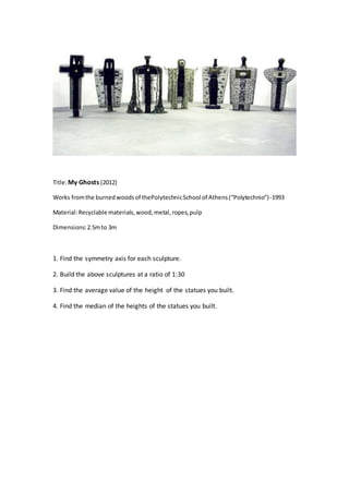 Title:My Ghosts (2012)
Works fromthe burnedwoodsof thePolytechnicSchool of Athens(“Polytechnio”)-1993
Material:Recyclable materials,wood,metal,ropes,pulp
Dimensions:2.5mto 3m
1. Find the symmetry axis for each sculpture.
2. Build the above sculptures at a ratio of 1:30
3. Find the average value of the height of the statues you built.
4. Find the median of the heights of the statues you built.
 