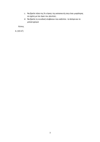 3
c. Να βρείτε πόσο της % ο όγκος της κατασκευής σας είναι μικρότερος
σε σχέση με τον όγκο του γλυπτού;
d. Να βρείτε τη συνολική επιφάνεια που καλύπτει το άσπρο και το
μαύρο χρώμα
Λύσεις
Α. (10 m2)
 