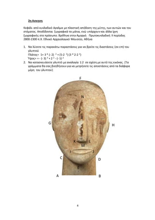 4
2η Ασκηση
Κεφάλι από κυκλαδικό άγαλμα με πλαστική απόδοση της μύτης, των αυτιών και του
στόματος. Αποδίδονται ζωγραφικά τα μάτια, ενώ υπάρχουν και άλλα ίχνη
ζωγραφικής στο πρόσωπο. Βρέθηκε στην Αμοργό. Πρωτοκυκλαδική II περίοδος
2800-2300 π.Χ. Εθνικό Αρχαιολογικό Μουσείο, Αθήνα
1. Να λύσετε τις παρακάτω παραστάσεις για να βρείτε τις διαστάσεις (σε cm) του
γλυπτού
Πλάτος= 1+ 3 * (- 2) 2 + (5-2 2) (3 * 2-2 2)
Ύψος= = - (- 3) 3 + 2 2 - (- 1) 2
2. Να κατασκευάσετε γλυπτό με αναλογία 1:2 σε σχέση με αυτό της εικόνας. (Τα
γράμματα θα σας βοηθήσουν για να μετρήσετε τις αποστάσεις από τα διάφορα
μέρη του γλυπτού)
Α Β
C
E
F
HG
I J
K L
N
M
D
 