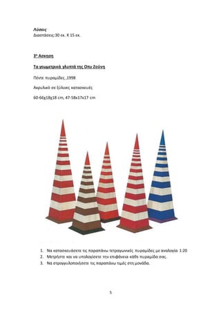 5
Λύσεις
Διαστάσεις:30 εκ. Χ 15 εκ.
3η Ασκηση
Τα γεωμετρικά γλυπτά της Οπυ Ζούνη
Πέντε πυραμίδες ,1998
Ακρυλικό σε ξύλινες κατασκευές
60-66χ18χ18 cm, 47-58x17x17 cm
1. Να κατασκευάσετε τις παραπάνω τετραγωνικές πυραμίδες με αναλογία 1:20
2. Μετρήστε και να υπολογίσετε την επιφάνεια κάθε πυραμίδα σας.
3. Να στρογγυλοποιήσετε τις παραπάνω τιμές στη μονάδα.
 