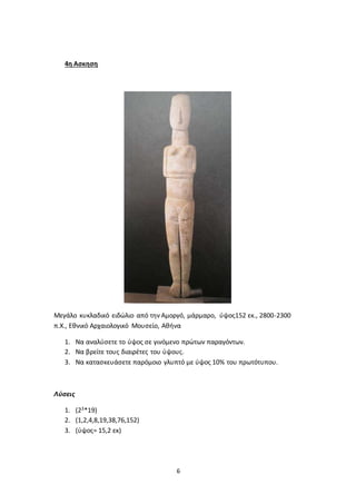 6
4η Ασκηση
Μεγάλο κυκλαδικό ειδώλιο από την Αμοργό, μάρμαρο, ύψος152 εκ., 2800-2300
π.Χ., Εθνικό Αρχαιολογικό Μουσείο, Αθήνα
1. Να αναλύσετε το ύψος σε γινόμενο πρώτων παραγόντων.
2. Να βρείτε τους διαιρέτες του ύψους.
3. Να κατασκευάσετε παρόμοιο γλυπτό με ύψος 10% του πρωτότυπου.
Λύσεις
1. (23*19)
2. (1,2,4,8,19,38,76,152)
3. (ύψος= 15,2 εκ)
 