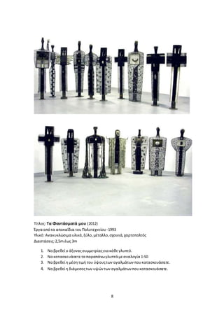 8
Τίτλος: Τα Φαντάσματά μου (2012)
Έργα απότα αποκαΐδια τουΠολυτεχνείου-1993
Υλικό: Ανακυκλώσιμα υλικά,ξύλο,μέταλλο,σχοινιά,χαρτοπολτός
Διαστάσεις:2,5m έως 3m
1. Να βρεθείο άξοναςσυμμετρίαςγια κάθεγλυπτό.
2. Να κατασκευάσετετα παραπάνωγλυπτά μεαναλογία 1:50
3. Να βρεθείη μέση τιμή του ύψουςτων αγαλμάτων πουκατασκευάσατε.
4. Να βρεθείη διάμεσοςτων υψών των αγαλμάτων πουκατασκευάσατε.
 