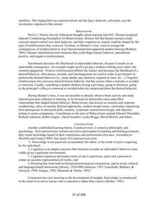 mealtime. The ringing bell was external stimuli and the dog’s behavior, salivation, was the
involuntary response to that stimuli.
Behaviorism
Pavlov’s Theory heavily influenced thoughts about learning until B.F. Skinner proposed
Operant Conditioning (foundation for Behaviorism). Skinner felt that human learners could
exercise mental control over their behavior, and their responses to stimuli could be shaped by the
type of reinforcement they received. Teachers, in Skinner’s view, were to arrange the
contingencies of reinforcement in ways that promoted and supported student learning (Roblyer,
2003). Skinner identified several situations that could shape learner behavior: punishment,
positive, and negative reinforcement.
Punishment decreases the likelihood of undesirable behavior, because it results in an
undesirable consequence. An example might involve giving a student a failing score when s/he
commits plagiarism. Positive reinforcement affirms the learner and increases the likelihood of a
desired behavior; often praise, rewards, and encouragement are used in order to get learners to
perform the desired behavior (i.e., study harder, pay attention, respond in class, etc…). Negative
reinforcement also increases desired learner behavior, but this occurs when a stimulus is avoided
or removed. Usually, something a student dislikes (losing a privilege, going to detention, going
to the principal’s office) is removed or avoided when the student performs the desired behavior.
During Skinner’s time, it was not possible to directly observe brain activity and study
internal processes inherent in learning, so he focused on observable cause-and-effect
relationships that shaped human behavior. Behaviorism, also known as stimulus and response
conditioning, relies on teacher directed approaches, student receptiveness, curriculum sequencing
from prerequisite to advanced skills, mastery, systematic instructional design, and objective
testing to assess competence. Contributors to the area of Behaviorism include Edward Thorndike,
Richard Atkinson, Robert Gagne’, David Ausubel, Leslie Briggs, David Merrill, and others.
Constructivism
Another established learning theory, Constructivism, is rooted in philosophy and
psychology. In Constructivism, learners are active participants in teaching and learning contexts;
they create knowledge based on their experiences and instructional relevance. According to
Doolittle and Camp (1999), four tenets of Constructivism exist:
“1. Knowledge is not passively accumulated, but rather, is the result of active cognizing
by the individual;
2. Cognition is an adaptive process that functions to make an individual’s behavior more
viable given a particular environment;
3. Cognition organizes and makes sense of one’s experience, and is not a process to
render an accurate representation of reality; and
4. Knowing has roots both in biological/neurological construction, and in social, cultural,
and language-based interactions (Dewey, 19161980; Garrison, 1997; Larochelle, Bednarz, &
Garrison, 1998; Gergen, 1995; Maturana & Varela, 1992).”
Constructivists view learning as the development of insights. Knowledge is constructed
in the mind of an active learner who is interactive rather than reactive (Rieber, 1991).

51 of 305

 