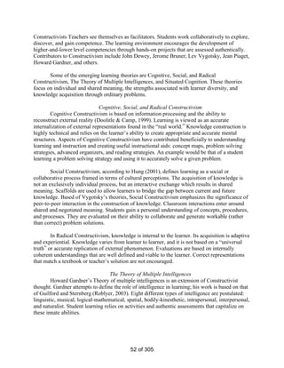 Constructivists Teachers see themselves as facilitators. Students work collaboratively to explore,
discover, and gain competence. The learning environment encourages the development of
higher-and-lower level competencies through hands-on projects that are assessed authentically.
Contributors to Constructivism include John Dewey, Jerome Bruner, Lev Vygotsky, Jean Piaget,
Howard Gardner, and others.
Some of the emerging learning theories are Cognitive, Social, and Radical
Constructivism, The Theory of Multiple Intelligences, and Situated Cognition. These theories
focus on individual and shared meaning, the strengths associated with learner diversity, and
knowledge acquisition through ordinary problems.
Cognitive, Social, and Radical Constructivism
Cognitive Constructivism is based on information processing and the ability to
reconstruct external reality (Doolitle & Camp, 1999). Learning is viewed as an accurate
internalization of external representations found in the “real world.” Knowledge construction is
highly technical and relies on the learner’s ability to create appropriate and accurate mental
structures. Aspects of Cognitive Constructivism have contributed beneficially to understanding
learning and instruction and creating useful instructional aids: concept maps, problem solving
strategies, advanced organizers, and reading strategies. An example would be that of a student
learning a problem solving strategy and using it to accurately solve a given problem.
Social Constructivism, according to Hung (2001), defines learning as a social or
collaborative process framed in terms of cultural perceptions. The acquisition of knowledge is
not an exclusively individual process, but an interactive exchange which results in shared
meaning. Scaffolds are used to allow learners to bridge the gap between current and future
knowledge. Based of Vygotsky’s theories, Social Constructivism emphasizes the significance of
peer-to-peer interaction in the construction of knowledge. Classroom interactions enter around
shared and negotiated meaning. Students gain a personal understanding of concepts, procedures,
and processes. They are evaluated on their ability to collaborate and generate workable (rather
than correct) problem solutions.
In Radical Constructivism, knowledge is internal to the learner. Its acquisition is adaptive
and experiential. Knowledge varies from learner to learner, and it is not based on a “universal
truth” or accurate replication of external phenomenon. Evaluations are based on internally
coherent understandings that are well defined and viable to the learner. Correct representations
that match a textbook or teacher’s solution are not encouraged.
The Theory of Multiple Intelligences
Howard Gardner’s Theory of multiple intelligences is an extension of Constructivist
thought. Gardner attempts to define the role of intelligence in learning; his work is based on that
of Guilford and Sternberg (Roblyer, 2003). Eight different types of intelligence are postulated:
linguistic, musical, logical-mathematical, spatial, bodily-kinesthetic, intrapersonal, interpersonal,
and naturalist. Student learning relies on activities and authentic assessments that capitalize on
these innate abilities.

52 of 305

 