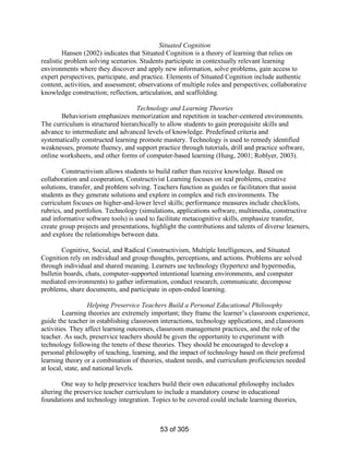 Situated Cognition
Hansen (2002) indicates that Situated Cognition is a theory of learning that relies on
realistic problem solving scenarios. Students participate in contextually relevant learning
environments where they discover and apply new information, solve problems, gain access to
expert perspectives, participate, and practice. Elements of Situated Cognition include authentic
content, activities, and assessment; observations of multiple roles and perspectives; collaborative
knowledge construction; reflection, articulation, and scaffolding.
Technology and Learning Theories
Behaviorism emphasizes memorization and repetition in teacher-centered environments.
The curriculum is structured hierarchically to allow students to gain prerequisite skills and
advance to intermediate and advanced levels of knowledge. Predefined criteria and
systematically constructed learning promote mastery. Technology is used to remedy identified
weaknesses, promote fluency, and support practice through tutorials, drill and practice software,
online worksheets, and other forms of computer-based learning (Hung, 2001; Roblyer, 2003).
Constructivism allows students to build rather than receive knowledge. Based on
collaboration and cooperation, Constructivist Learning focuses on real problems, creative
solutions, transfer, and problem solving. Teachers function as guides or facilitators that assist
students as they generate solutions and explore in complex and rich environments. The
curriculum focuses on higher-and-lower level skills; performance measures include checklists,
rubrics, and portfolios. Technology (simulations, applications software, multimedia, constructive
and informative software tools) is used to facilitate metacognitive skills, emphasize transfer,
create group projects and presentations, highlight the contributions and talents of diverse learners,
and explore the relationships between data.
Cognitive, Social, and Radical Constructivism, Multiple Intelligences, and Situated
Cognition rely on individual and group thoughts, perceptions, and actions. Problems are solved
through individual and shared meaning. Learners use technology (hypertext and hypermedia,
bulletin boards, chats, computer-supported intentional learning environments, and computer
mediated environments) to gather information, conduct research, communicate, decompose
problems, share documents, and participate in open-ended learning.
Helping Preservice Teachers Build a Personal Educational Philosophy
Learning theories are extremely important; they frame the learner’s classroom experience,
guide the teacher in establishing classroom interactions, technology applications, and classroom
activities. They affect learning outcomes, classroom management practices, and the role of the
teacher. As such, preservice teachers should be given the opportunity to experiment with
technology following the tenets of these theories. They should be encouraged to develop a
personal philosophy of teaching, learning, and the impact of technology based on their preferred
learning theory or a combination of theories, student needs, and curriculum proficiencies needed
at local, state, and national levels.
One way to help preservice teachers build their own educational philosophy includes
altering the preservice teacher curriculum to include a mandatory course in educational
foundations and technology integration. Topics to be covered could include learning theories,

53 of 305

 
