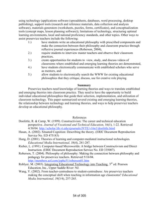 using technology (applications software (spreadsheets, databases, word processing, desktop
publishing), support tools (research and reference materials, data collection and analysis
software), materials generators (worksheets, puzzles, forms, certificates), and conceptualization
tools (concept maps, lesson planning software)), limitations of technology, structuring optimal
learning environments, local and national proficiency standards, and other topics. Other ways to
assist preservice teachers include the following:
1.)
have students write an educational philosophy with prescribed components and
make the connection between their philosophy and classroom practice through
reflective journal experiences (Roberson, 2004),
2.)
require students to interview master teachers and observe their classroom
practices,
3.)
create opportunities for students to view, study, and discuss videos of
classrooms where established and emerging learning theories are demonstrated,
4.)
have students electronically communicate with established scholars who serve
as mentors, and
5.)
allow students to electronically search the WWW for existing educational
philosophies that they critique, discuss, use for creative role playing.
Summary
Preservice teachers need knowledge of learning theories and ways to translate established
and emerging theories into classroom practice. They need to have the opportunity to build
individual educational philosophies that guide their selection, implementation, and utilization of
classroom technology. This paper summarized several existing and emerging learning theories,
the relationship between technology and learning theories, and ways to help preservice teachers
develop an educational philosophy.
References
Doolittle, R. & Camp, W. (1999). Constructivism: The career and technical education
perspective. Journal of Vocational and Technical Education, 16(1), 1-22. Retrieved
4/30/04. http://scholar.lib.vt.edu/ejournals/JVTE/v16n1/doolittle.html
Hasan, A. (2002). Situated Cognition: Describing the theory. (ERIC Document Reproduction
Service No. ED 475183)
Hung, D. (2001). Theories of learning and computer-mediated instructional technologies.
Educational Media International, 38(4), 281-287.
Rieber, L. (1991). Computer-based Microworlds: A bridge between Constructivism and Direct
Instruction. (ERIC Document Reproduction Service No. ED 335007).
Roberson, T. (2004). Philosophy of philosophy: Making the connection between philosophy and
pedagogy for preservice teachers. Retrieved 5/16/04.
http://members.aol.com/jophe51/roberson01.htm
Roblyer, M. (2003). Integrating Educational Technology into Teaching. 3rd ed. Pearson
Education, Inc., Upper Saddle River: NJ.
Wang, Y. (2002). From teacher-centredness to student-centredness: Are preservice teachers
making the conceptual shift when teaching in information age classrooms? Educational
Media International, 39(3/4), 257-265.

54 of 305

 