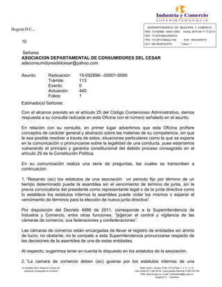 Bogotá D.C., SUPERINTENDENCIA DE INDUSTRIA Y COMERCIO
RAD: 15-052896- -00001-0000 Fecha: 2015-04-17 17:22:01
DEP: 10 OFICINAJURIDICA
10 TRA: 113 DP-CONSULTAS EVE: SIN EVENTO
ACT: 440 RESPUESTA Folios: 1
Señores
ASOCIACION DEPARTAMENTAL DE CONSUMIDORES DEL CESAR
adeconsumidoresdelcesar@yahoo.com
Asunto: Radicación: 15-052896- -00001-0000
Trámite: 113
Evento: 0
Actuación: 440
Folios: 1
Estimado(a) Señores:
Con el alcance previsto en el artículo 25 del Código Contencioso Administrativo, damos
respuesta a su consulta radicada en esta Oficina con el número señalado en el asunto.
En relación con su consulta, en primer lugar advertimos que esta Oficina profiere
conceptos de carácter general y abstracto sobre las materias de su competencia, sin que
le sea posible resolver a través de estos, situaciones particulares como la que se expone
en la comunicación o pronunciarse sobre la legalidad de una conducta, pues estaríamos
vulnerando el principio y garantía constitucional del debido proceso consagrado en el
artículo 29 de la Constitución Política.
En su comunicación realiza una serie de preguntas, las cuales se transcriben a
continuación:
1.“Resando (sic) los estatutos de una asociación un periodo fijo por término de un
tiempo determinado puede la asamblea sin el vencimiento de termino de junta, sin la
previa convocatoria del presidente como representante legal o de la junta directiva como
lo establece los estatutos internos la asamblea puede violar los mismos o esperar el
vencimiento de términos para la elección de nueva junta directiva”.
Por disposición del Decreto 4886 de 2011, corresponde a la Superintendencia de
Industria y Comercio, entre otras funciones, “[e]jercer el control y vigilancia de las
cámaras de comercio, sus federaciones y confederaciones”.
Las cámaras de comercio están encargadas de llevar el registro de entidades sin ánimo
de lucro, no obstante, no le compete a esta Superintendencia pronunciarse respecto de
las decisiones de la asamblea de una de estas entidades.
Al respecto, sugerimos tener en cuenta lo dispuesto en los estatutos de la asociación.
2.”La camara de comercio deben (sic) guiarse por los estatutos internos de una
Al contestar favor indique el número de Sede Centro: Carrera 13 No. 27-00 Pisos 1, 3, 5, 7 y 10
radicación consignado en el sticker Call Center(571) 592 04 00. Linea gratuita Nacional 01800-910165
Web: www.sic.gov.co e-mail: contactenos@sic.gov.co
Bogotá D.C. - Colombia
 