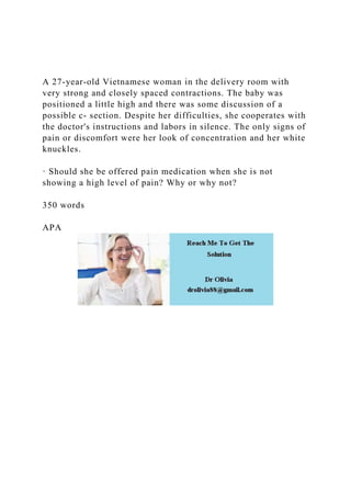 A 27-year-old Vietnamese woman in the delivery room with
very strong and closely spaced contractions. The baby was
positioned a little high and there was some discussion of a
possible c- section. Despite her difficulties, she cooperates with
the doctor's instructions and labors in silence. The only signs of
pain or discomfort were her look of concentration and her white
knuckles.
· Should she be offered pain medication when she is not
showing a high level of pain? Why or why not?
350 words
APA
 