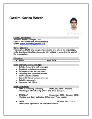 Contact Information:
Address: Sabkha, Sharjah, UAE
Cell no: +971559221002, +971509668226
E-Mail: qasim_karim87@hotmail.com
Career Objective:
To accept and fulfill any assigned task in any area where my knowledge,
skills, talents and intelligence can be fully utilized in achieving the goal of
the organization.
Education:
 Metric April, 2004
Skills and Computer knowledge:
 Detail oriented and well organized
 Excellent verbal communication
 Strong customer service focus
 Outgoing with a positive attitude
 Professional demeanor
 Capability to work under-pressure
 Belief in team work.
 Computer: MS Office
Work Experience:
 OMIS Contracting Company (February, 2015 – Present)
-Working as a Purchasing Officer and Store Manager.
 ETISALAT (September, 2014 – January, 2015)
-Worked as a Sales Validation Officer cum Team Leader.
 GITEX (October 05-12, 2013)
- Worked as a promoter for Sharp Electronics.
Qasim Karim Baksh
 