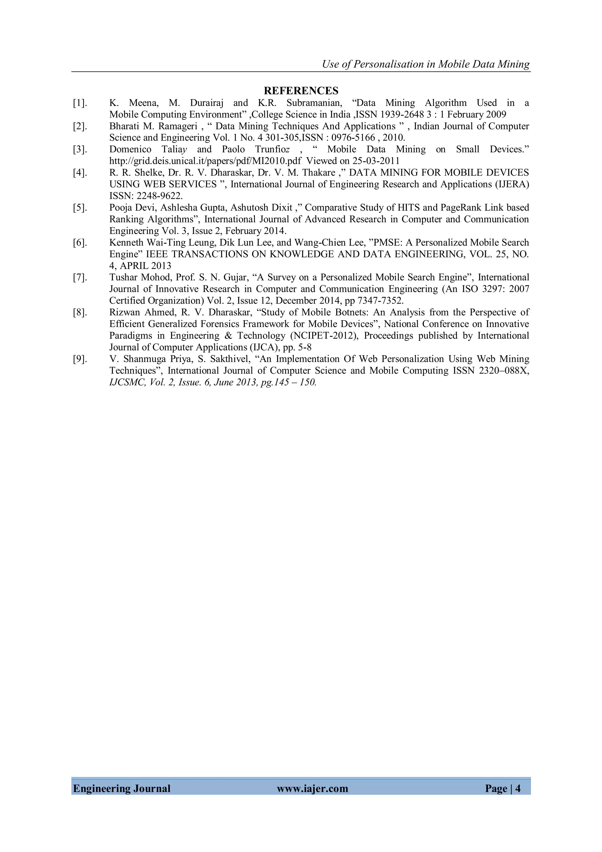 Use of Personalisation in Mobile Data Mining
Engineering Journal www.iajer.com Page | 4
REFERENCES
[1]. K. Meena, M. Durairaj and K.R. Subramanian, “Data Mining Algorithm Used in a
Mobile Computing Environment” ,College Science in India ,ISSN 1939-2648 3 : 1 February 2009
[2]. Bharati M. Ramageri , “ Data Mining Techniques And Applications ” , Indian Journal of Computer
Science and Engineering Vol. 1 No. 4 301-305,ISSN : 0976-5166 , 2010.
[3]. Domenico Taliay and Paolo Trunfioz , “ Mobile Data Mining on Small Devices.”
http://grid.deis.unical.it/papers/pdf/MI2010.pdf Viewed on 25-03-2011
[4]. R. R. Shelke, Dr. R. V. Dharaskar, Dr. V. M. Thakare ,” DATA MINING FOR MOBILE DEVICES
USING WEB SERVICES ”, International Journal of Engineering Research and Applications (IJERA)
ISSN: 2248-9622.
[5]. Pooja Devi, Ashlesha Gupta, Ashutosh Dixit ,” Comparative Study of HITS and PageRank Link based
Ranking Algorithms”, International Journal of Advanced Research in Computer and Communication
Engineering Vol. 3, Issue 2, February 2014.
[6]. Kenneth Wai-Ting Leung, Dik Lun Lee, and Wang-Chien Lee, ”PMSE: A Personalized Mobile Search
Engine” IEEE TRANSACTIONS ON KNOWLEDGE AND DATA ENGINEERING, VOL. 25, NO.
4, APRIL 2013
[7]. Tushar Mohod, Prof. S. N. Gujar, “A Survey on a Personalized Mobile Search Engine”, International
Journal of Innovative Research in Computer and Communication Engineering (An ISO 3297: 2007
Certified Organization) Vol. 2, Issue 12, December 2014, pp 7347-7352.
[8]. Rizwan Ahmed, R. V. Dharaskar, “Study of Mobile Botnets: An Analysis from the Perspective of
Efficient Generalized Forensics Framework for Mobile Devices”, National Conference on Innovative
Paradigms in Engineering & Technology (NCIPET-2012), Proceedings published by International
Journal of Computer Applications (IJCA), pp. 5-8
[9]. V. Shanmuga Priya, S. Sakthivel, “An Implementation Of Web Personalization Using Web Mining
Techniques”, International Journal of Computer Science and Mobile Computing ISSN 2320–088X,
IJCSMC, Vol. 2, Issue. 6, June 2013, pg.145 – 150.
 