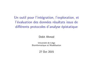 Un outil pour l’int´egration, l’exploration, et
l’´evaluation des donn´ees r´esultats issus de
diﬀ´erents protocoles d’analyse ´epistatique
Debit Ahmed
Universit´e de Li`ege
Bioinformatique et Mod´elisation
27 Oct 2015
 